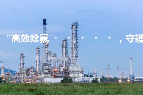“高效除氟，守護(hù)碧水藍(lán)天——廢水中氟離子處理新篇章”